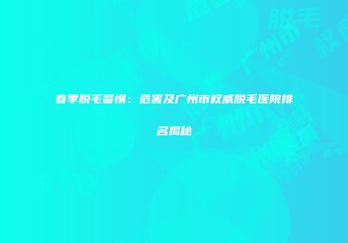 春季脱毛警惕：危害及广州市权威脱毛医院排名揭秘