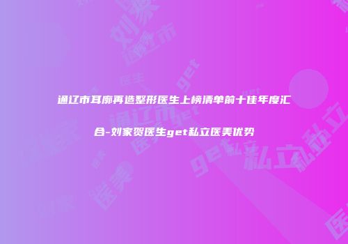 通辽市耳廓再造整形医生上榜清单前十佳年度汇合-刘家贺医生get私立医美优势