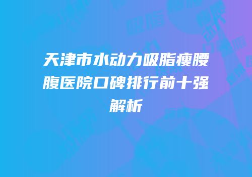 天津市水动力吸脂瘦腰腹医院口碑排行前十强解析