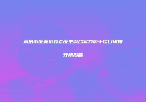 莆田市医美抗衰老医生综合实力前十佳口碑排行榜揭晓