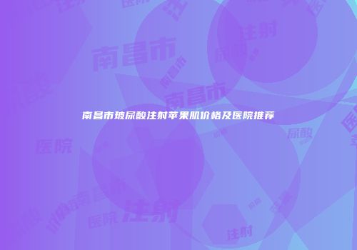 南昌市玻尿酸注射苹果肌价格及医院推荐