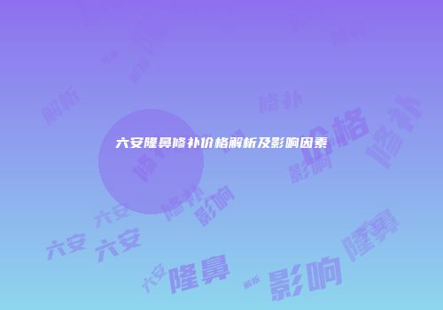 六安隆鼻修补价格解析及影响因素