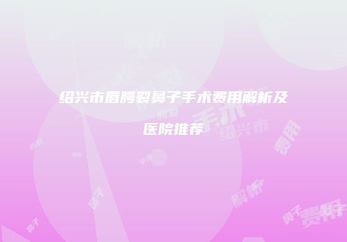 绍兴市唇腭裂鼻子手术费用解析及医院推荐