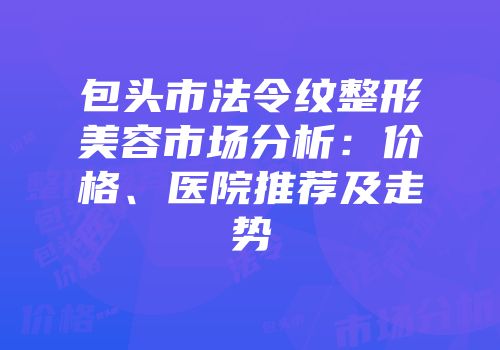 包头市法令纹整形美容市场分析：价格、医院推荐及走势