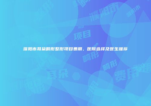 濮阳市耳朵畸形整形项目费用、医院选择及医生推荐