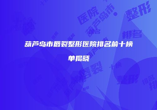 葫芦岛市唇裂整形医院排名前十榜单揭晓