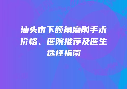 汕头市下颌角磨削手术价格、医院推荐及医生选择指南