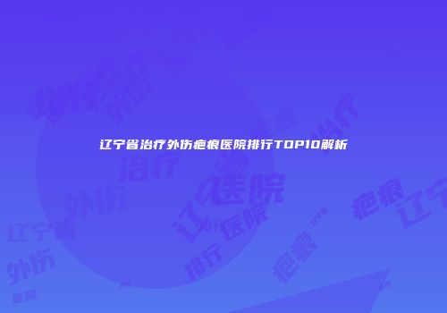 辽宁省治疗外伤疤痕医院排行TOP10解析