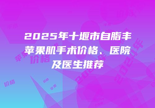 2025年十堰市自脂丰苹果肌手术价格、医院及医生推荐