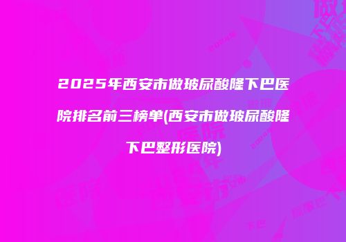 2025年西安市做玻尿酸隆下巴医院排名前三榜单(西安市做玻尿酸隆下巴整形医院)