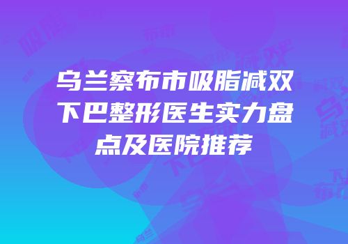 乌兰察布市吸脂减双下巴整形医生实力盘点及医院推荐