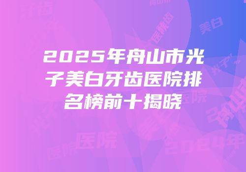 2025年舟山市光子美白牙齿医院排名榜前十揭晓