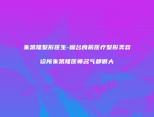 朱凯隆整形医生-烟台良辰医疗整形美容诊所朱凯隆医师名气都很大