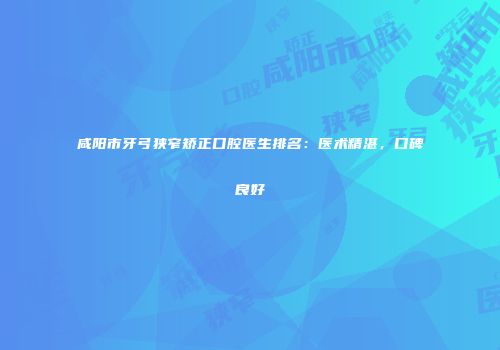 咸阳市牙弓狭窄矫正口腔医生排名：医术精湛，口碑良好