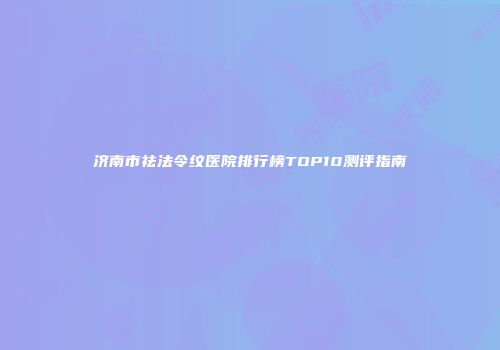济南市祛法令纹医院排行榜TOP10测评指南