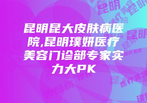 昆明昆大皮肤病医院,昆明璞妍医疗美容门诊部专家实力大PK