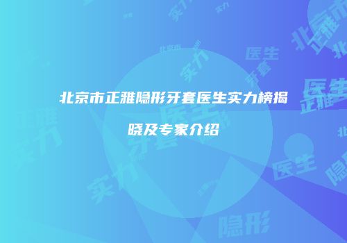 北京市正雅隐形牙套医生实力榜揭晓及专家介绍