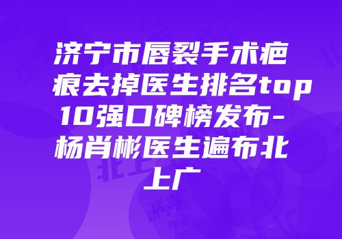 济宁市唇裂手术疤痕去掉医生排名top10强口碑榜发布-杨肖彬医生遍布北上广