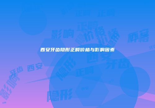 西安牙齿隐形正畸价格与影响因素