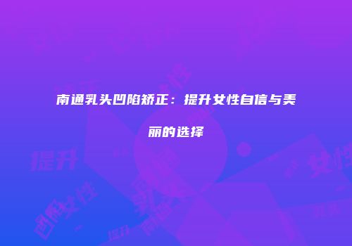 南通乳头凹陷矫正：提升女性自信与美丽的选择