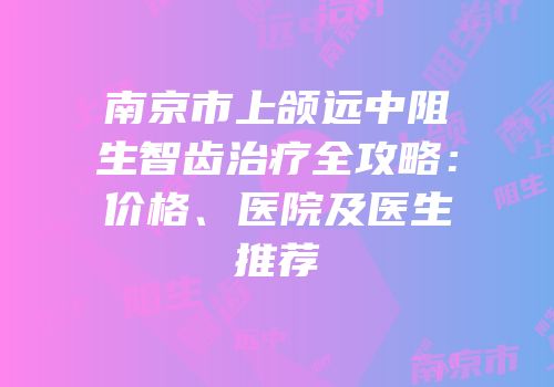 南京市上颌远中阻生智齿治疗全攻略：价格、医院及医生推荐