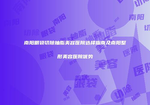 南阳眼袋切除抽脂美容医院选择指南及南阳整形美容医院优势