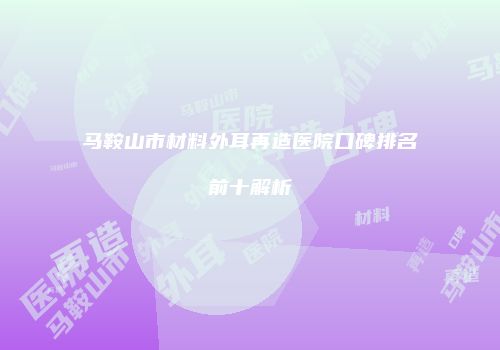 马鞍山市材料外耳再造医院口碑排名前十解析