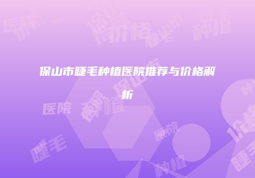 保山市睫毛种植医院推荐与价格解析