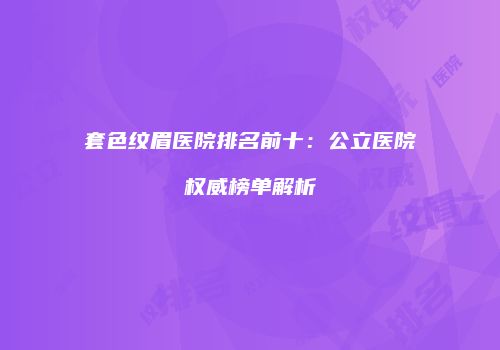 套色纹眉医院排名前十：公立医院权威榜单解析