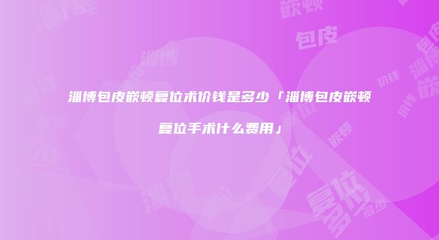 淄博包皮嵌顿复位术价钱是多少「淄博包皮嵌顿复位手术什么费用」