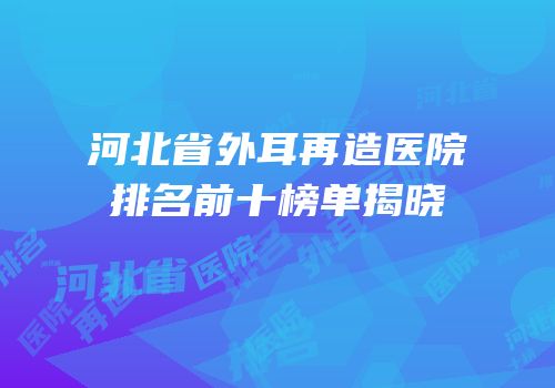 河北省外耳再造医院排名前十榜单揭晓