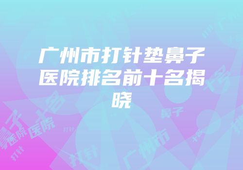 广州市打针垫鼻子医院排名前十名揭晓