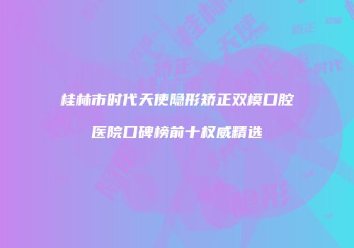 桂林市时代天使隐形矫正双模口腔医院口碑榜前十权威精选