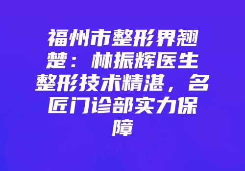 福州市整形界翘楚：林振辉医生整形技术精湛，名匠门诊部实力保障