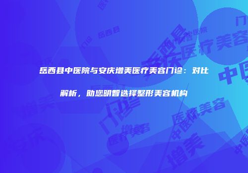 岳西县中医院与安庆增美医疗美容门诊：对比解析，助您明智选择整形美容机构