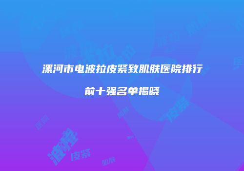 漯河市电波拉皮紧致肌肤医院排行前十强名单揭晓