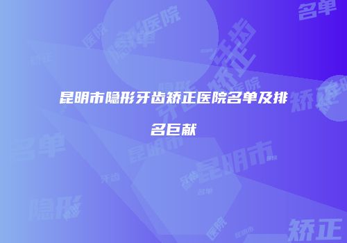 昆明市隐形牙齿矫正医院名单及排名巨献