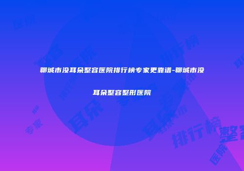 聊城市没耳朵整容医院排行榜专家更靠谱-聊城市没耳朵整容整形医院