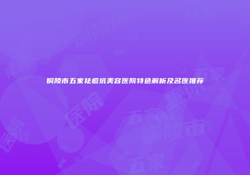 铜陵市五家祛痘坑美容医院特色解析及名医推荐