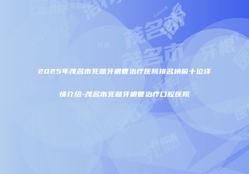 2025年茂名市死髓牙根管治疗医院排名榜前十位详情介绍-茂名市死髓牙根管治疗口腔医院