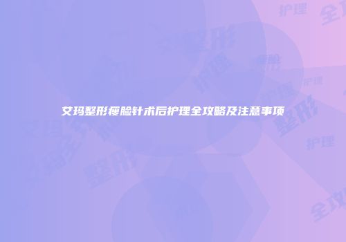 艾玛整形瘦脸针术后护理全攻略及注意事项