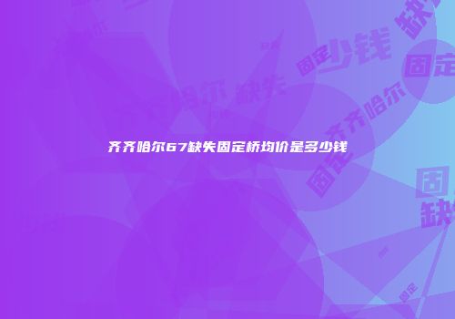齐齐哈尔67缺失固定桥均价是多少钱