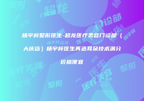 杨宇梓整形医生-超龙医疗美容门诊部（大庆店）杨宇梓医生再造耳朵技术满分价格便宜