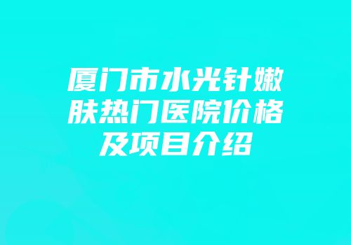 厦门市水光针嫩肤热门医院价格及项目介绍