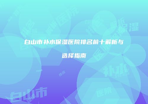 白山市补水保湿医院排名前十解析与选择指南