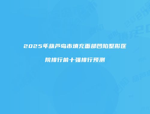 2025年葫芦岛市填充面部凹陷整形医院排行前十强排行预测