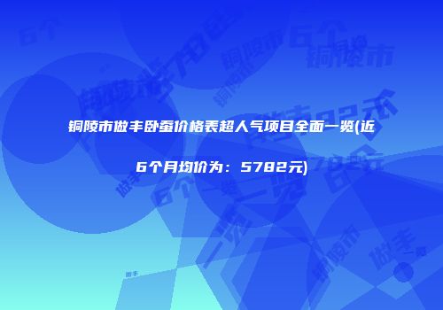 铜陵市做丰卧蚕价格表超人气项目全面一览(近6个月均价为：5782元)
