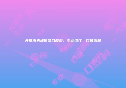 天津市天津医院口腔科：专业诊疗，口碑信赖