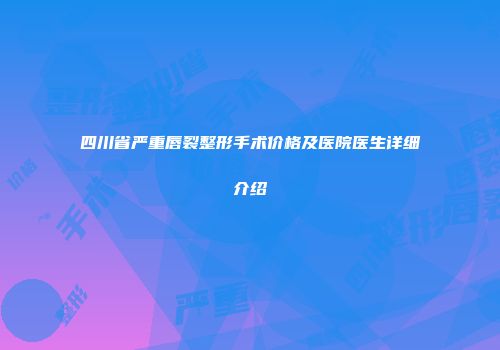 四川省严重唇裂整形手术价格及医院医生详细介绍