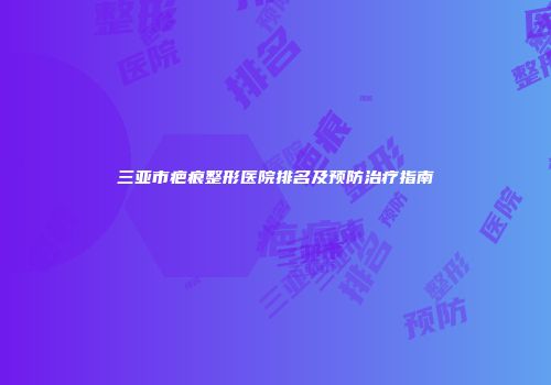 三亚市疤痕整形医院排名及预防治疗指南